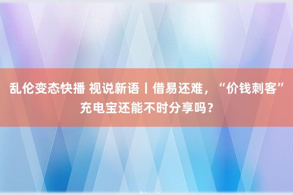 乱伦变态快播 视说新语丨借易还难，“价钱刺客”充电宝还能不时分享吗？