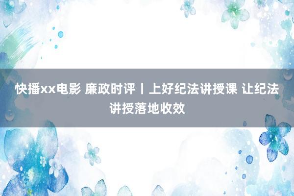 快播xx电影 廉政时评丨上好纪法讲授课 让纪法讲授落地收效