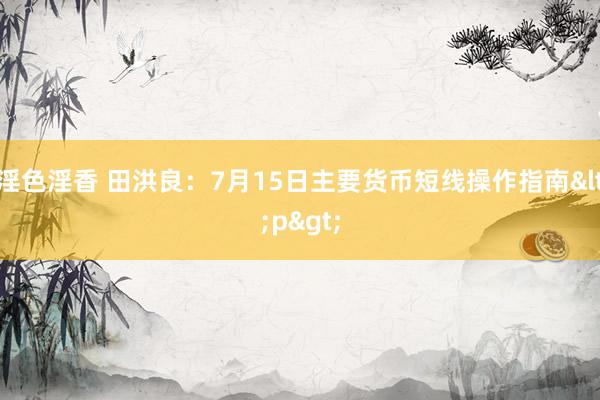 淫色淫香 田洪良：7月15日主要货币短线操作指南<p>