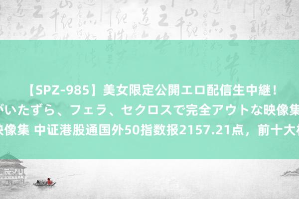 【SPZ-985】美女限定公開エロ配信生中継！素人娘、カップルたちがいたずら、フェラ、セクロスで完全アウトな映像集 中证港股通国外50指数报2157.21点，前十大权重包含汇丰控股等