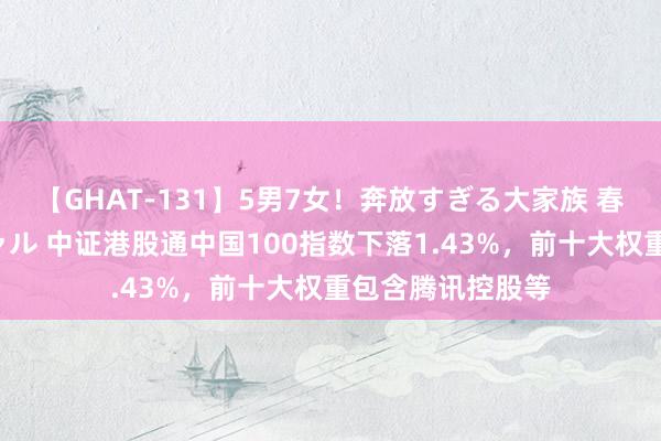 【GHAT-131】5男7女！奔放すぎる大家族 春の2時間スペシャル 中证港股通中国100指数下落1.43%，前十大权重包含腾讯控股等