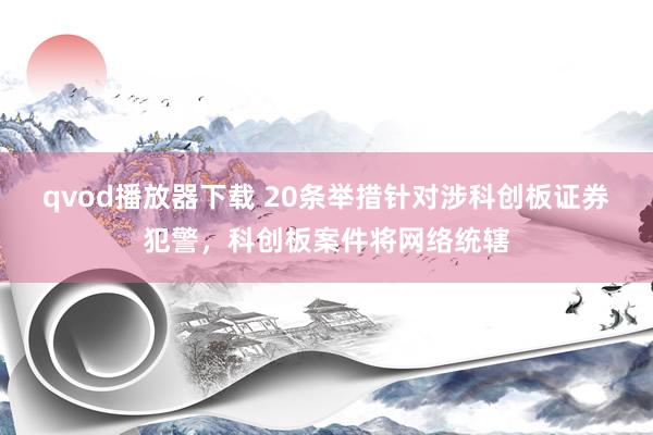 qvod播放器下载 20条举措针对涉科创板证券犯警，科创板案件将网络统辖