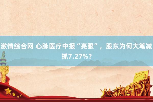 激情综合网 心脉医疗中报“亮眼”，股东为何大笔减抓7.27%？