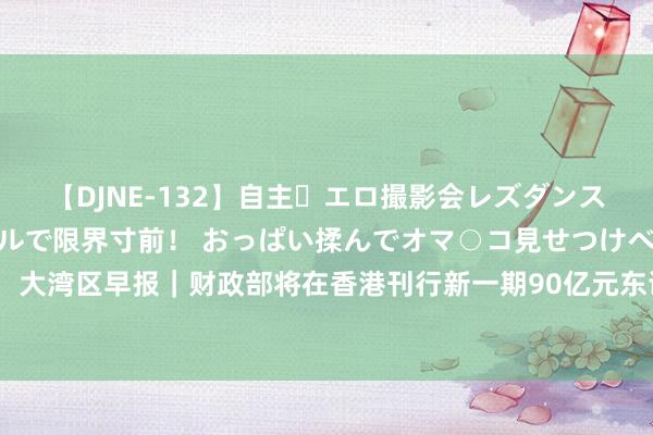 【DJNE-132】自主・エロ撮影会レズダンス 透け透けベビードールで限界寸前！ おっぱい揉んでオマ○コ見せつけベロちゅうDance！！ 大湾区早报｜财政部将在香港刊行新一期90亿元东谈主民币国债；深圳限制最大高铁站获批劝诱