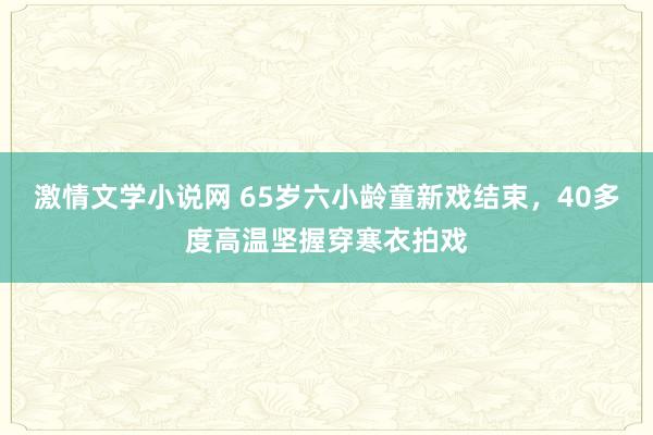激情文学小说网 65岁六小龄童新戏结束，40多度高温坚握穿寒衣拍戏