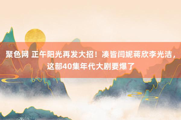 聚色网 正午阳光再发大招！凑皆闫妮蒋欣李光洁，这部40集年代大剧要爆了