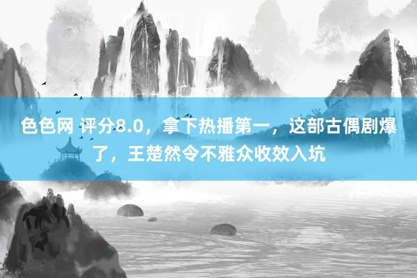 色色网 评分8.0，拿下热播第一，这部古偶剧爆了，王楚然令不雅众收效入坑