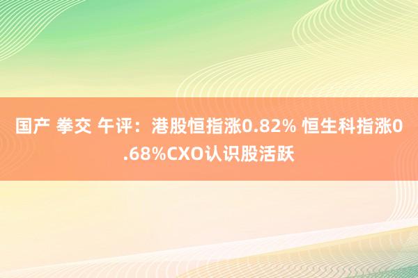 国产 拳交 午评：港股恒指涨0.82% 恒生科指涨0.68%CXO认识股活跃