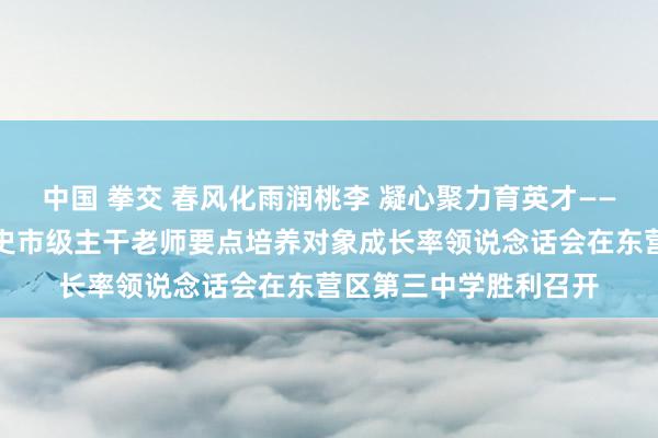 中国 拳交 春风化雨润桃李 凝心聚力育英才——东营市东营区初中历史市级主干老师要点培养对象成长率领说念话会在东营区第三中学胜利召开