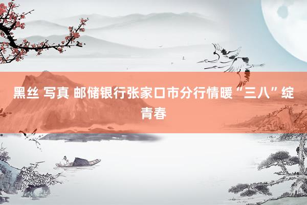 黑丝 写真 邮储银行张家口市分行情暖“三八”绽青春