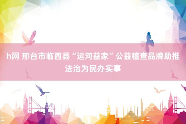 h网 邢台市临西县“运河益家”公益稽查品牌助推法治为民办实事