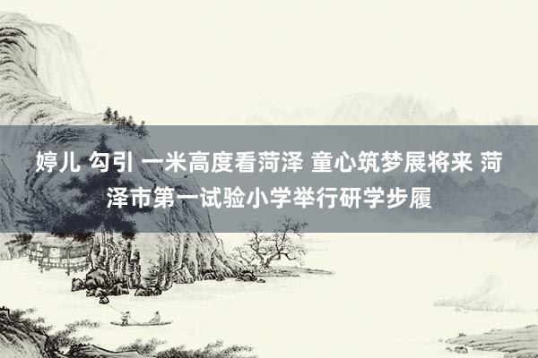 婷儿 勾引 一米高度看菏泽 童心筑梦展将来 菏泽市第一试验小学举行研学步履