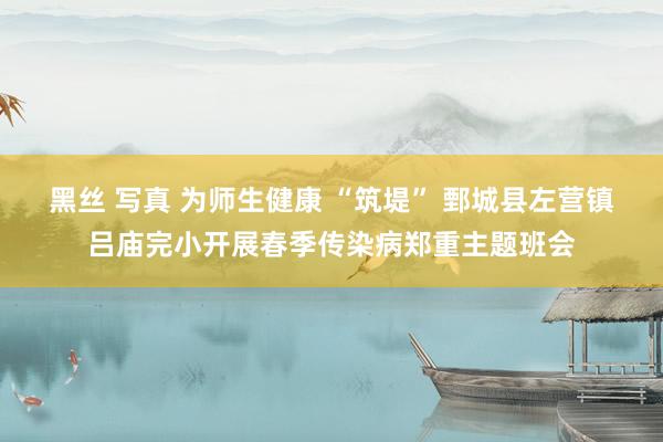 黑丝 写真 为师生健康 “筑堤” 鄄城县左营镇吕庙完小开展春季传染病郑重主题班会