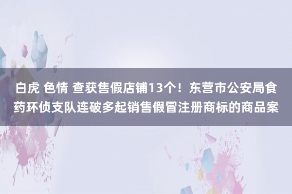 白虎 色情 查获售假店铺13个!东营市公安局食药环侦支队连破多起销售假冒注册商标的商品案