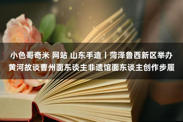 小色哥奇米 网站 山东手造丨菏泽鲁西新区举办黄河故谈曹州面东谈主非遗馆面东谈主创作步履