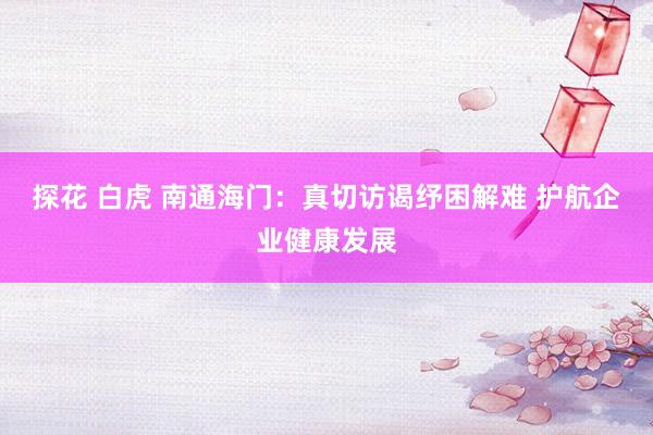 探花 白虎 南通海门:真切访谒纾困解难 护航企业健康发展