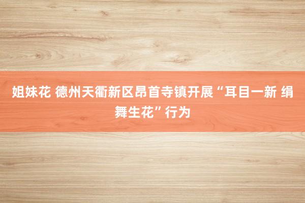 姐妹花 德州天衢新区昂首寺镇开展“耳目一新 绢舞生花”行为
