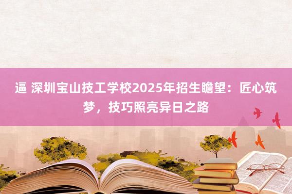 逼 深圳宝山技工学校2025年招生瞻望：匠心筑梦，技巧照亮异日之路