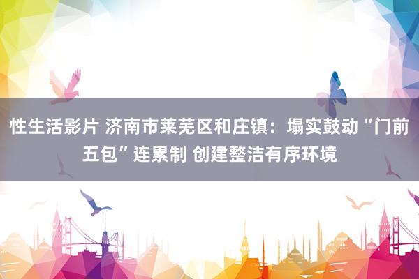 性生活影片 济南市莱芜区和庄镇:塌实鼓动“门前五包”连累制 创建整洁有序环境