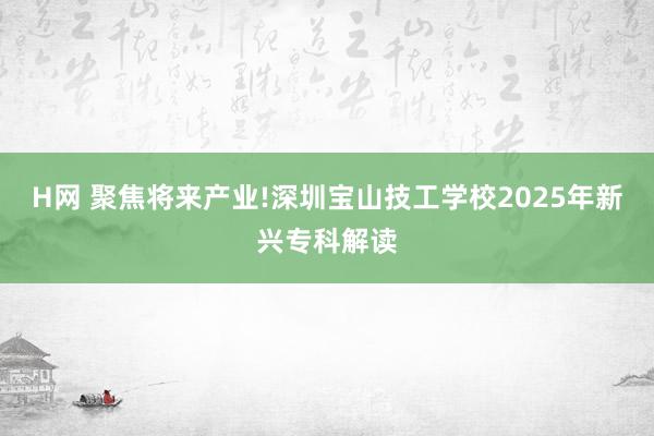 H网 聚焦将来产业!深圳宝山技工学校2025年新兴专科解读