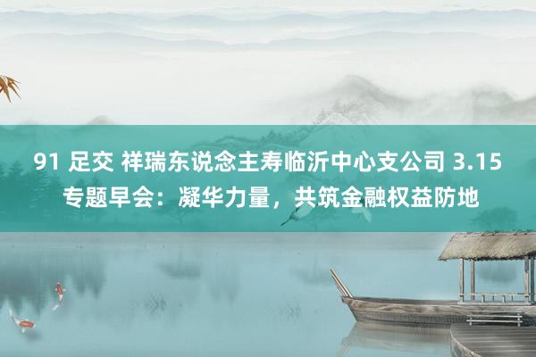 91 足交 祥瑞东说念主寿临沂中心支公司 3.15 专题早会:凝华力量,共筑金融权益防地
