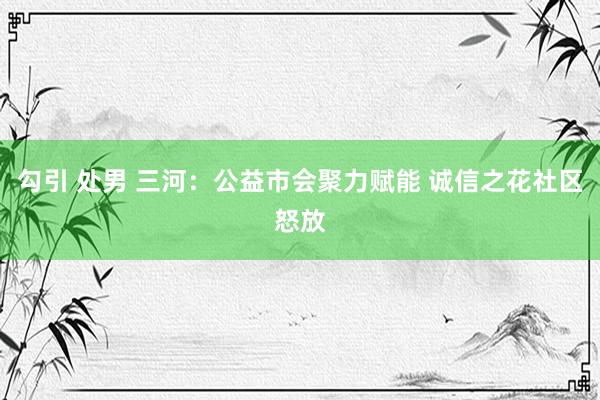 勾引 处男 三河:公益市会聚力赋能 诚信之花社区怒放