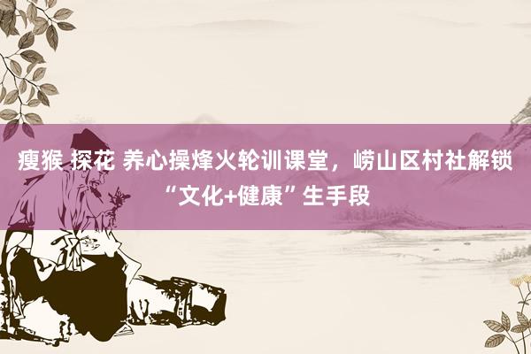 瘦猴 探花 养心操烽火轮训课堂，崂山区村社解锁“文化+健康”生手段