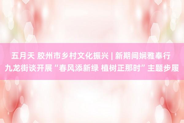 五月天 胶州市乡村文化振兴 | 新期间娴雅奉行 九龙街谈开展“春风添新绿 植树正那时”主题步履