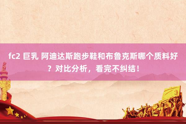 fc2 巨乳 阿迪达斯跑步鞋和布鲁克斯哪个质料好？对比分析，看完不纠结！