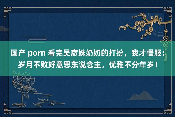 国产 porn 看完吴彦姝奶奶的打扮，我才慑服：岁月不败好意思东说念主，优雅不分年岁！