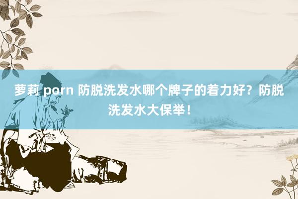 萝莉 porn 防脱洗发水哪个牌子的着力好？防脱洗发水大保举！