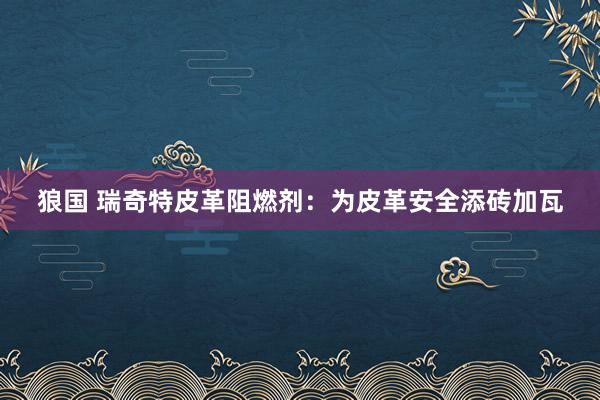 狼国 瑞奇特皮革阻燃剂:为皮革安全添砖加瓦