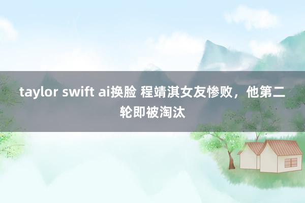 taylor swift ai换脸 程靖淇女友惨败，他第二轮即被淘汰