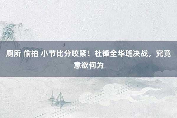 厕所 偷拍 小节比分咬紧!杜锋全华班决战,究竟意欲何为