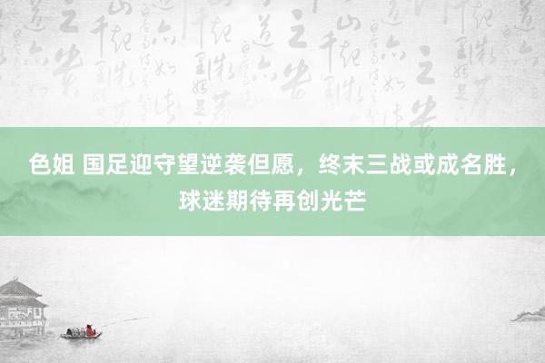 色姐 国足迎守望逆袭但愿，终末三战或成名胜，球迷期待再创光芒