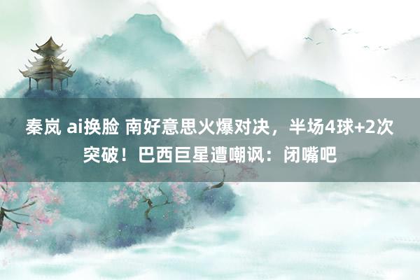 秦岚 ai换脸 南好意思火爆对决，半场4球+2次突破！巴西巨星遭嘲讽：闭嘴吧