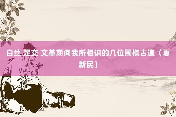 白丝 足交 文革期间我所相识的几位围棋古道（夏新民）