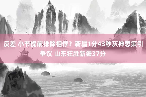 反差 小节提前排除相悖？新疆1分43秒灰神思策引争议 山东狂胜新疆37分
