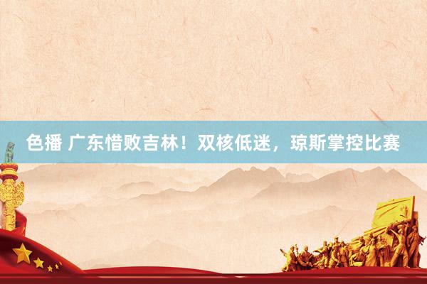 色播 广东惜败吉林！双核低迷，琼斯掌控比赛