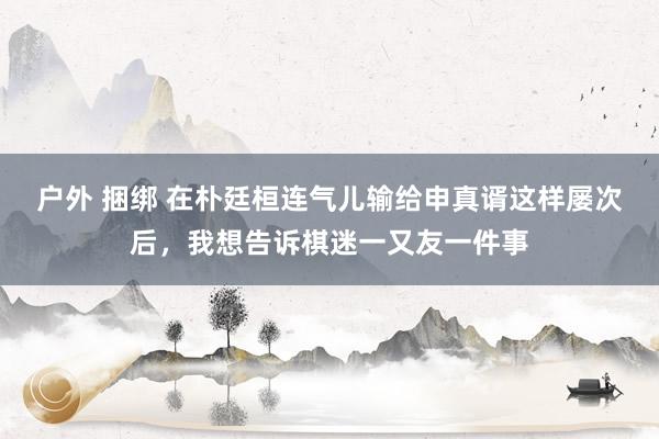 户外 捆绑 在朴廷桓连气儿输给申真谞这样屡次后，我想告诉棋迷一又友一件事