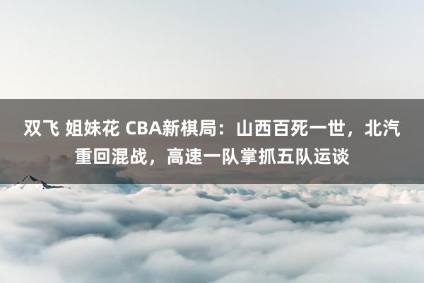 双飞 姐妹花 CBA新棋局：山西百死一世，北汽重回混战，高速一队掌抓五队运谈