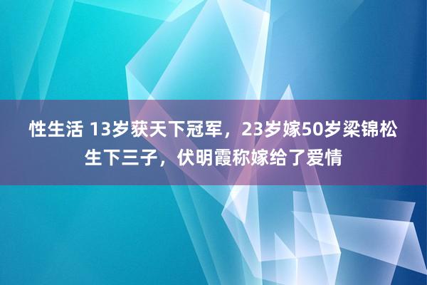 性生活 13岁获天下冠军，23岁嫁50岁梁锦松生下三子，伏明霞称嫁给了爱情