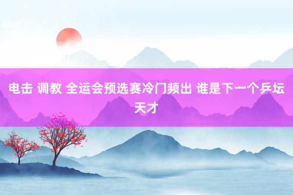 电击 调教 全运会预选赛冷门频出 谁是下一个乒坛天才