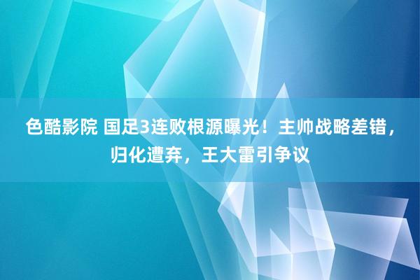 色酷影院 国足3连败根源曝光！主帅战略差错，归化遭弃，王大雷引争议