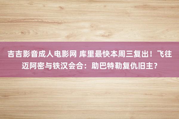 吉吉影音成人电影网 库里最快本周三复出！飞往迈阿密与铁汉会合：助巴特勒复仇旧主？