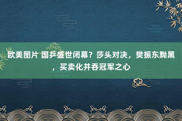 欧美图片 国乒盛世闭幕？莎头对决，樊振东黝黑，买卖化并吞冠军之心