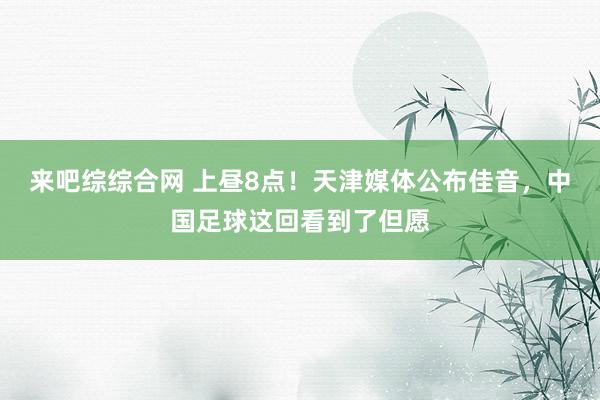 来吧综综合网 上昼8点！天津媒体公布佳音，中国足球这回看到了但愿