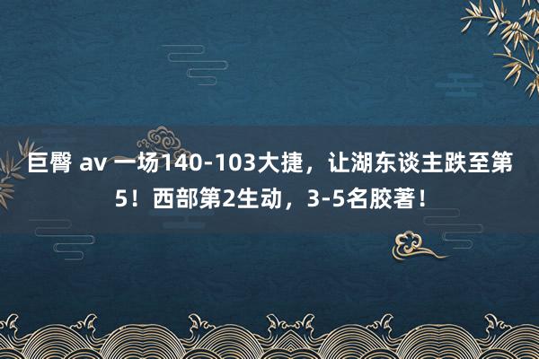 巨臀 av 一场140-103大捷，让湖东谈主跌至第5！西部第2生动，3-5名胶著！