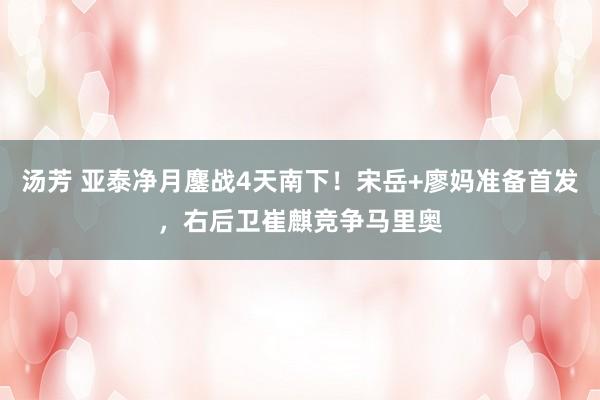 汤芳 亚泰净月鏖战4天南下！宋岳+廖妈准备首发，右后卫崔麒竞争马里奥