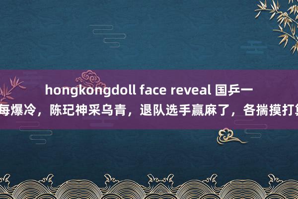 hongkongdoll face reveal 国乒一队每每爆冷，陈玘神采乌青，退队选手赢麻了，各揣摸打算盘？